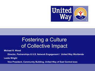 Fostering a Culture
                  of Collective Impact
Michael R. Wood
   Director, Partnerships & U.S. Network Engagement / United Way Worldwide
Leslie Wright
   Vice President, Community Building, United Way of East Central Iowa
 