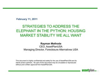 February 11, 2011


   STRATEGIES TO ADDRESS THE
ELEPHANT IN THE PYTHON: HOUSING
  MARKET STABILITY WE ALL WANT

                        Rayman Mathoda
                       CEO, AssetPlanUSA
          Managing Director, Foreclosure Alternatives USA



This document is highly confidential and solely for the use of AssetPlanUSA and its
clients and/or partners. No part of this document may be circulated or reproduced
without prior written approval from AssetPlanUSA.
 