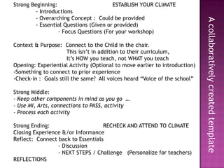 Strong Beginning:                                 ESTABLISH YOUR CLIMATE	- Introductions	- Overarching Concept :  Could be provided	- Essential Questions (Given or provided)		- Focus Questions (For your workshop)Context & Purpose:  Connect to the Child in the chair.  		     This isn’t in addition to their curriculum,   		     It’s HOW you teach, not WHAT you teach Opening: Experiential Activity (Optional to move earlier to introduction)Something to connect to prior experience