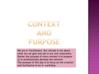 Contextand PurposeWe are A+ Facilitators. Our retreat is not about what we can gain and use in our own classrooms. Rather the purpose of every retreat is to prepare us to professionally develop the network.The purpose of this day is to focus on the creation and facilitation of an A+ workshop.