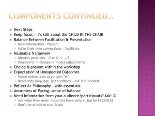 Components Continued…Next StepsKeep focus – it’s still about the CHILD IN THE CHAIRBalance Between Facilitation & PresentationNew information – PresentMake their own connections – FacilitateMalleable frameworkIdentify priorities – Plan B, C ….Z Purposeful in changes / model adjustmentsChoice is present within the workshopExpectation of Unexpected Outcomes Model enthusiasm to go with “it”Read body language, get feedback – ask ?s if neededReflect A+ Philosophy – with essentialsAwareness of Pacing…sense of balanceNeed Information from your audience/participants? Ask! Ask what they need (hopefully have before, but be FLEXIBLE)Don’t be afraid to stop & ask