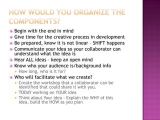 How would you organize the components?Begin with the end in mindGive time for the creative process in developmentBe prepared, know it is not linear – SHIFT happensCommunicate your idea so your collaborator can understand what the idea isHear ALL ideas – keep an open mindKnow who your audience is/background infoHow long, who is it for? Who will facilitate what we create?Create the workshop that a collaborator can be identified that could share it with you.TODAY working on YOUR idea Think about Your idea - Explain the WHY of this idea, build the HOW as you plan