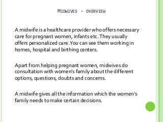 MIDWIVES -

OVERVIEW

A midwife is a healthcare provider who offers necessary
care for pregnant women, infants etc. They usually
offers personalized care. You can see them working in
homes, hospital and birthing centers.
Apart from helping pregnant women, midwives do
consultation with women's family about the different
options, questions, doubts and concerns.
A midwife gives all the information which the women’s
family needs to make certain decisions.

 