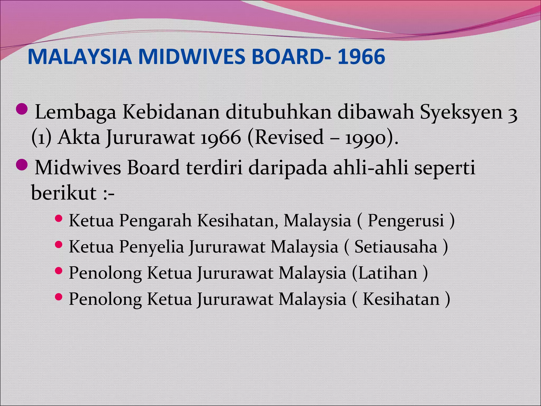 MALAYSIA MIDWIVES BOARD- 1966
Lembaga Kebidanan ditubuhkan dibawah Syeksyen 3
(1) Akta Jururawat 1966 (Revised – 1990).
Midwives Board terdiri daripada ahli-ahli seperti
berikut :-
Ketua Pengarah Kesihatan, Malaysia ( Pengerusi )
Ketua Penyelia Jururawat Malaysia ( Setiausaha )
Penolong Ketua Jururawat Malaysia (Latihan )
Penolong Ketua Jururawat Malaysia ( Kesihatan )
 