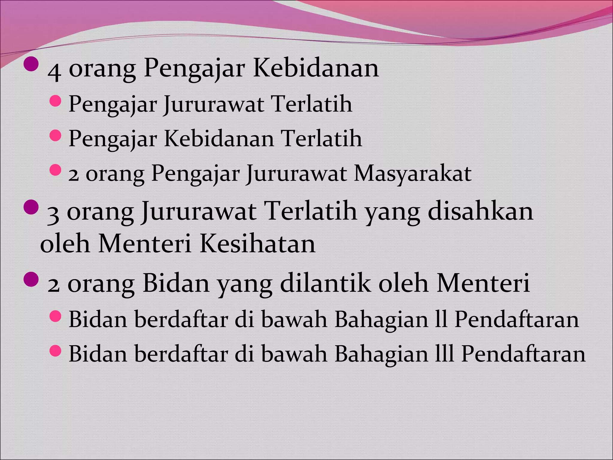 4 orang Pengajar Kebidanan
Pengajar Jururawat Terlatih
Pengajar Kebidanan Terlatih
2 orang Pengajar Jururawat Masyarakat
3 orang Jururawat Terlatih yang disahkan
oleh Menteri Kesihatan
2 orang Bidan yang dilantik oleh Menteri
Bidan berdaftar di bawah Bahagian ll Pendaftaran
Bidan berdaftar di bawah Bahagian lll Pendaftaran
 