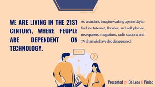 WE ARE LIVING IN THE 21ST
CENTURY, WHERE PEOPLE
ARE DEPENDENT ON
TECHNOLOGY.
As astudent,imaginewakinguponedayto
find no Internet, libraries, and cell phones,
newspapers, magazines, radio stations and
TVchannelshavealsodisappeared.
Presented by: De Leon & Pinlac
 