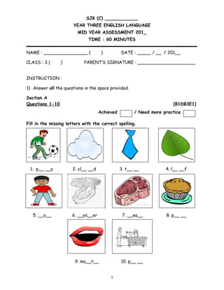 SJK (C) ____________
YEAR THREE ENGLISH LANGUAGE
MID YEAR ASSESSMENT 201_
TIME : 60 MINUTES
NAME : ________________ ( ) DATE : _____ / __ / 201__
CLASS : 3 ( ) PARENT’S SIGNATURE : _____________________
INSTRUCTION :
1) Answer all the questions in the space provided.
Section A
Questions 1-10 [B1DB3E1]
Fill in the missing letters with the correct spelling.
1. p__ __y 2. cl__ __d 3. t__ __ 4. l__ __f
5. __o__ 6. __ys__er 7. __ea__ 8. p__ __
9. mo__t__ 10. p__ __
1
Achieved / Need more practice
 