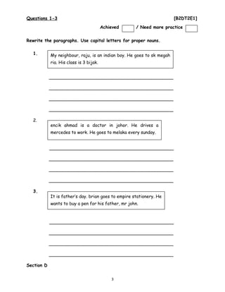 Questions 1-3 [B2DT2E1]
Rewrite the paragraphs. Use capital letters for proper nouns.
1.
_____________________________________________
_____________________________________________
_____________________________________________
_____________________________________________
2.
_____________________________________________
_____________________________________________
_____________________________________________
_____________________________________________
3.
_____________________________________________
_____________________________________________
_____________________________________________
_____________________________________________
Section D
3
My neighbour, raju, is an indian boy. He goes to sk megah
ria. His class is 3 bijak.
encik ahmad is a doctor in johor. He drives a
mercedes to work. He goes to melaka every sunday.
It is father’s day. brian goes to empire stationery. He
wants to buy a pen for his father, mr john.
Achieved / Need more practice
 