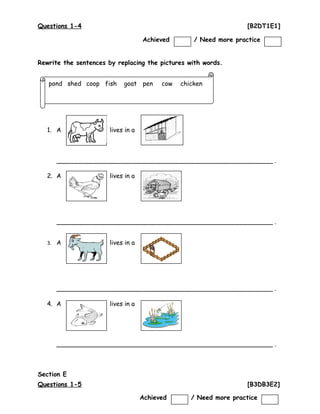 Questions 1-4 [B2DT1E1]
Rewrite the sentences by replacing the pictures with words.
1. A lives in a
_______________________________________________________ .
2. A lives in a
_______________________________________________________ .
3. A lives in a
_______________________________________________________ .
4. A lives in a
_______________________________________________________ .
Section E
Questions 1-5 [B3DB3E2]
4
pond shed coop fish goat pen cow chicken
Achieved / Need more practice
Achieved / Need more practice
 