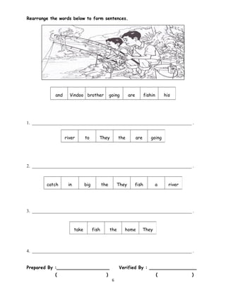 Rearrange the words below to form sentences.
1. ________________________________________________________________________ .
2. ________________________________________________________________________ .
3. ________________________________________________________________________ .
4. ________________________________________________________________________ .
Prepared By :___________________ Verified By : _________________
( ) ( )
6
and Vindoo brother going are fishin
g
his
river to They the are going
catch in big the They fish a river
take fish the home They
 
