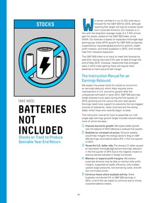 14
W
e remain confident in our 5–9% total return
forecast for the SP 500 for 2015, although
reaching that target will require a power boost
from corporate America. Our forecast is in-
line with the long-term average range of a 7–9% annual
gain for stocks, based on the SP 500 Index, since
WWII. Our forecast is based on expected mid-single-digit
earnings per share (EPS) growth for SP 500 companies,
supported by improved global economic growth, stable
profit margins, and share buybacks in 2015, with limited
help from valuation expansion.
The SP 500 Index is on track to meet that forecast by
year-end, having returned 3.5% year to date through the
end of May 2015. However, headwinds that emerged
early in 2015 mean getting there will require fresh
batteries to fuel a second half charge.
The Instruction Manual for an
Earnings Rebound
We expect the power boost for stocks to come from
an earnings rebound, which likely requires some
improvement in U.S. economic growth after the
unexpected soft patch in early 2015. SP 500 earnings
hardly showed much spark during the first quarter of
2015, growing just 2% versus the prior year period.
Earnings need more support to overcome the two biggest
sources of resistance: lower oil prices and the strong
dollar, which have only recently begun to ease.
The instruction manual for how to assemble our mid-
single-digit earnings growth target includes several steps,
none of which are easy:
1.	Improve economic growth. We expect better growth
over the balance of 2015 following a subdued first quarter.
2.	Stabilize (or increase) oil prices. Oil price stability
would help mitigate the energy sector’s drag on SP
500 earnings, estimated at about 6% in the first quarter
of 2015.
3.	Pause the U.S. dollar rally.The strong U.S. dollar caused
an estimated mid-single-digit percent earnings reduction
in the first quarter of 2015 due to the negative impact on
revenue earned overseas in foreign currencies.
4.	Maintain or expand profit margins. We believe
corporate America may be able to maintain lofty profit
margins, supported by stellar efficiency, only modest
upward wage pressures, low borrowing costs, and still
low commodity prices.
5.	Continue heavy share buyback activity. Share
buybacks contributed 3% to SP 500 earnings in
2014, a trend that we expect to continue due to strong
corporate balance sheets.
STOCKS
BATTERIES
NOT
INCLUDED
TAKE NOTE:
Stocks on Track to Produce
Desirable Year-End Return
 