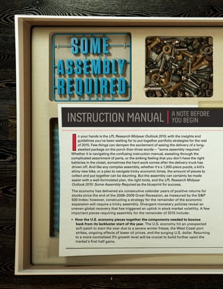 I
n your hands is the LPL Research Midyear Outlook 2015, with the insights and
guidelines you’ve been waiting for to put together portfolio strategies for the rest
of 2015. Few things can dampen the excitement of seeing the delivery of a long-
awaited package on the porch than three words — “some assembly required.”
Whether it is navigating the confusing instruction manual, sweating through the
complicated assortment of parts, or the sinking feeling that you don’t have the right
batteries in the closet, sometimes the hard work comes after the delivery truck has
driven off. And like any complex assembly, whether it’s a 1,000-piece puzzle, a kid’s
shiny new bike, or a plan to navigate tricky economic times, the amount of pieces to
collect and put together can be daunting. But the assembly can certainly be made
easier with a well-formulated plan, the right tools, and the LPL Research Midyear
Outlook 2015: Some Assembly Required as the blueprint for success.
The economy has delivered six consecutive calendar years of positive returns for
stocks since the end of the 2008–2009 Great Recession, as measured by the S&P
500 Index; however, constructing a strategy for the remainder of the economic
expansion will require a tricky assembly. Divergent monetary policies reveal an
uneven global recovery that has triggered an uptick in stock market volatility. A few
important pieces requiring assembly for the remainder of 2015 include:
„„ How the U.S. economy pieces together the components needed to bounce
back from its lackluster start of the year. The U.S. economy hit an unexpected
soft patch to start the year due to a severe winter freeze, the West Coast port
strikes, ongoing effects of lower oil prices, and the surging U.S. dollar. Returning
to a more normalized 3% growth level will be crucial to build further upon the
market’s first half gains.
2
 