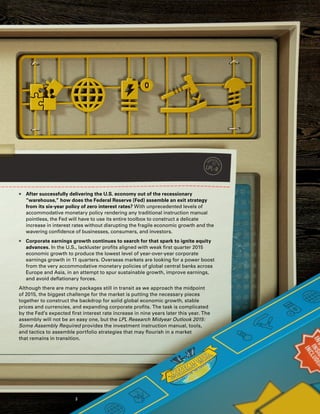„„ After successfully delivering the U.S. economy out of the recessionary
“warehouse,” how does the Federal Reserve (Fed) assemble an exit strategy
from its six-year policy of zero interest rates? With unprecedented levels of
accommodative monetary policy rendering any traditional instruction manual
pointless, the Fed will have to use its entire toolbox to construct a delicate
increase in interest rates without disrupting the fragile economic growth and the
wavering confidence of businesses, consumers, and investors.
„„ Corporate earnings growth continues to search for that spark to ignite equity
advances. In the U.S., lackluster profits aligned with weak first quarter 2015
economic growth to produce the lowest level of year-over-year corporate
earnings growth in 11 quarters. Overseas markets are looking for a power boost
from the very accommodative monetary policies of global central banks across
Europe and Asia, in an attempt to spur sustainable growth, improve earnings,
and avoid deflationary forces.
Although there are many packages still in transit as we approach the midpoint
of 2015, the biggest challenge for the market is putting the necessary pieces
together to construct the backdrop for solid global economic growth, stable
prices and currencies, and expanding corporate profits. The task is complicated
by the Fed’s expected first interest rate increase in nine years later this year. The
assembly will not be an easy one, but the LPL Research Midyear Outlook 2015:
Some Assembly Required provides the investment instruction manual, tools,
and tactics to assemble portfolio strategies that may flourish in a market
that remains in transition.
3
 