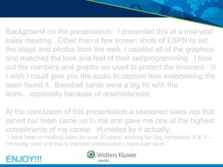 Background on the presentation: I presented this at a mid-year
sales meeting. Other than a few screen shots of ESPN to set
the stage and photos from the web, I created all of the graphics
and matched the look and feel of their set/programming. I took
out the numbers and graphs we used to protect the innocent. 
I wish I could give you the audio to capture how entertaining the
team found it. Baseball cards were a big hit with the
team…especially because of resemblances.

At the conclusion of this presentation a seasoned sales rep that
joined our team came up to me and gave me one of the highest
compliments of my career. Humbled by it actually.
“I have been in medical sales for over 20 years, working for (big companies X & Y—
I’m being nice) and this is the best presentation I have ever seen.”

ENJOY!!!
 
