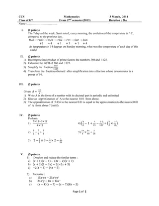 Page 1 of 2
CCS Mathematics 3 March, 2014
Class of G7 Exam semester(2013) Duration : 2hs
Name :…………………………..
I. (1 points)
The 7 days of the week, Sami noted, every morning, the evolution of the temperature in ° C,
compared to the previous day.
Mon
As temperature is 14 degrees on Sunday morning, what was the temperature of each day of this
week?
II. (2 points)
1) Decompose into product of prime factors the numbers 360 and 1125.
2) Calculate the GCD of 360 and 1125.
3) Simplify the fraction .
4) Transform the fraction obtained after simplification into a fraction whose denominator is a
power of 10.
III. (2 points)
Given .
1) Write A in the form of a number with its decimal part is periodic and unlimited.
2) Give an approximation of A to the nearest 0.01 from above.
3) The approximation of 5.836 to the nearest 0.01 is equal to the approximation to the nearest 0.01
of A from above ? Justify
IV. (5 points)
Perform.
1) 4)
2) 5)
3)
V. (5 points)
1) Develop and reduce the similar terms :
a)
b)
c)
2) Factorize :
a)
b)
c)
 