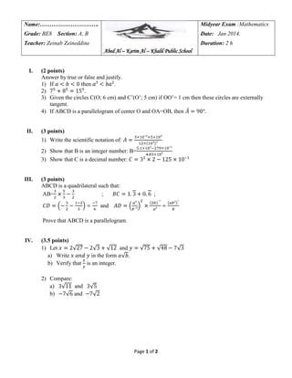 Name:………………………….

Midyear Exam :Mathematics

Grade: BE8 Section: A, B

Date: Jan 2014.

Teacher: Zeinab Zeineddine

Duration: 2 h
Abed Al – Karim Al – Khalil Public School

I.

II.

(2 points)
Answer by true or false and justify.
1) If
then
.
2)
.
3) Given the circles C(O; 6 cm) and C’(O’; 5 cm) if OO’= 1 cm then these circles are externally
tangent.
4) If ABCD is a parallelogram of center O and OA=OB, then

(3 points)
1) Write the scientific notation of:
2) Show that B is an integer number: B=
3) Show that C is a decimal number:

III.

(3 points)
ABCD is a quadrilateral such that:
AB=
;

;

and
Prove that ABCD is a parallelogram.

IV.

(3.5 points)
1) Let
and
a) Write
in the form
.
b) Verify that is an integer.
2) Compare:
a)
and
b)
and

Page 1 of 2

 