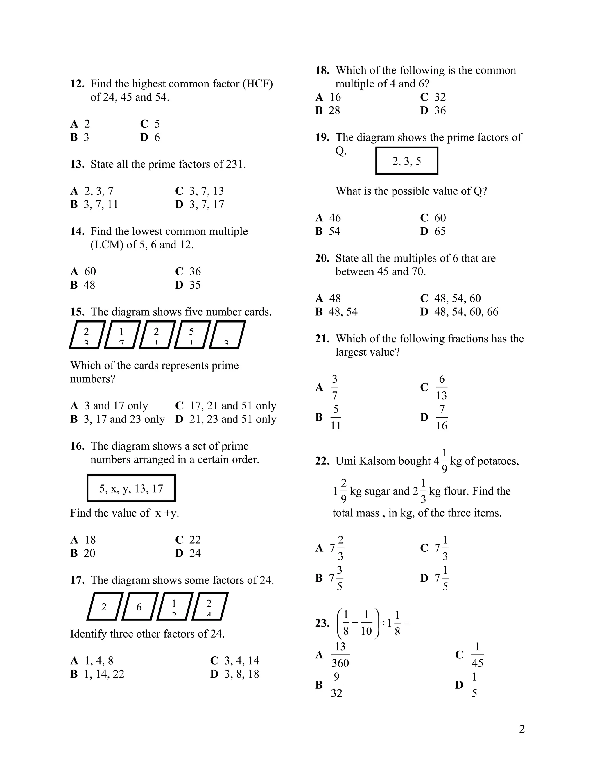 18. Which of the following is the common
12. Find the highest common factor (HCF)          multiple of 4 and 6?
    of 24, 45 and 54.                         A 16                  C 32
                                              B 28                  D 36
A 2              C 5
B 3              D 6                          19. The diagram shows the prime factors of
                                                  Q.
13. State all the prime factors of 231.                      2, 3, 5

A 2, 3, 7                C 3, 7, 13                 What is the possible value of Q?
B 3, 7, 11               D 3, 7, 17
                                              A 46                   C 60
14. Find the lowest common multiple           B 54                   D 65
    (LCM) of 5, 6 and 12.
                                              20. State all the multiples of 6 that are
A 60                     C 36                     between 45 and 70.
B 48                     D 35
                                              A 48                   C 48, 54, 60
15. The diagram shows five number cards.      B 48, 54               D 48, 54, 60, 66
   2         1       2       5
   3         7       1       1       3        21. Which of the following fractions has the
                                                  largest value?
Which of the cards represents prime
numbers?                                        3                       6
                                              A                      C
                                                7                      13
A 3 and 17 only     C 17, 21 and 51 only         5                      7
B 3, 17 and 23 only D 21, 23 and 51 only      B                      D
                                                11                     16
16. The diagram shows a set of prime
                                                                           1
    numbers arranged in a certain order.      22. Umi Kalsom bought 4 kg of potatoes,
                                                                           9
       5, x, y, 13, 17                              2                 1
                                                  1 kg sugar and 2 kg flour. Find the
                                                    9                 3
Find the value of x +y.                           total mass , in kg, of the three items.

A 18                     C 22                     2                      1
B 20                     D 24                 A 7                    C 7
                                                  3                      3
                                                  3                      1
17. The diagram shows some factors of 24.     B 7                    D 7
                                                  5                      5
       2         6       1       2
                         2       4                 1 1  1
                                              23.  −  ÷1 =
Identify three other factors of 24.                 8 10  8
                                                  13                            1
                                              A                              C
A 1, 4, 8                        C 3, 4, 14      360                           45
B 1, 14, 22                      D 3, 8, 18       9                            1
                                              B                              D
                                                 32                            5


                                                                                            2
 