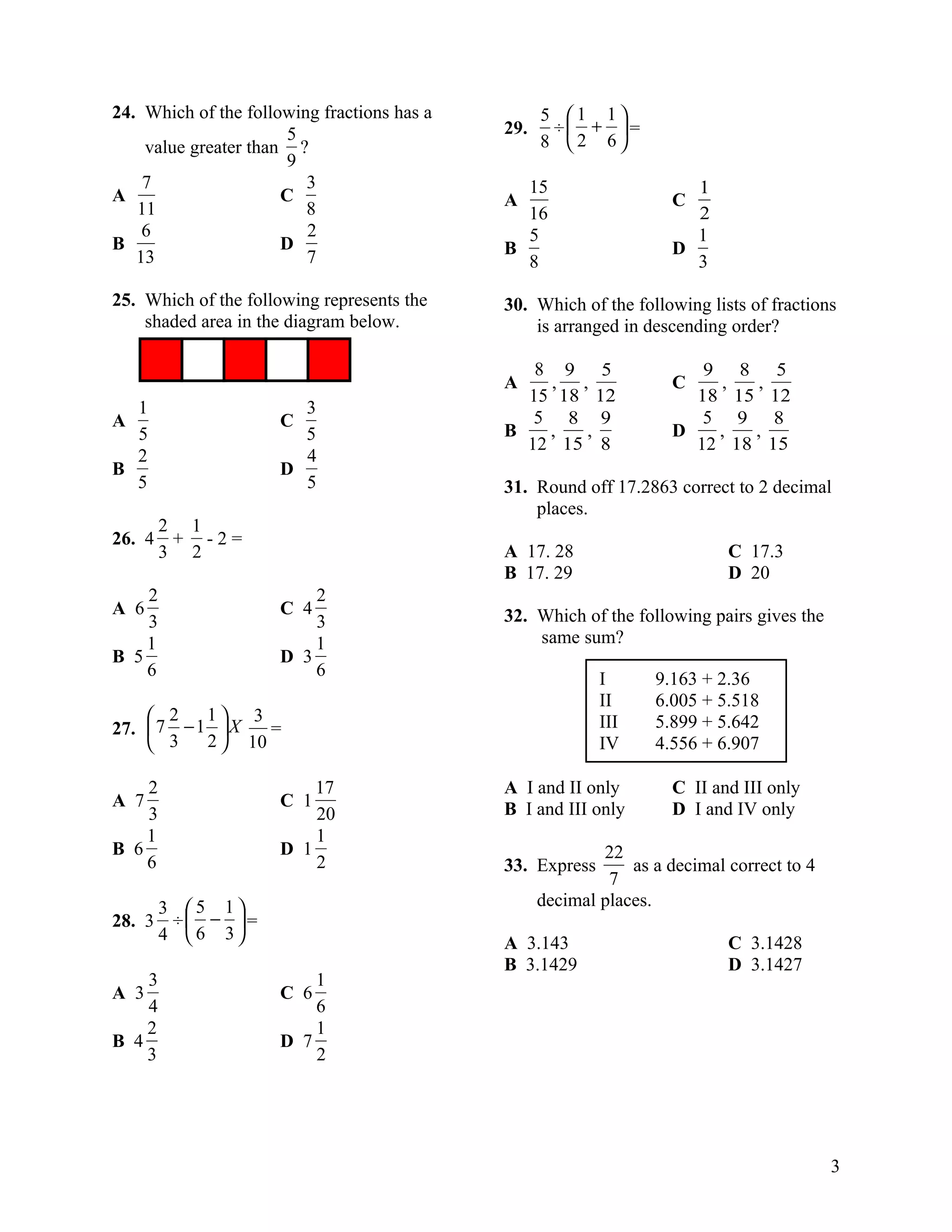 24. Which of the following fractions has a         5 1 1
                       5                     29.    ÷ +  =
    value greater than ?                           8 2 6
                      9
    7                    3                     15                     1
A                     C                      A                      C
   11                    8                     16                     2
    6                    2                     5                      1
B                     D                      B                      D
   13                    7                     8                      3

25. Which of the following represents the    30. Which of the following lists of fractions
    shaded area in the diagram below.            is arranged in descending order?

                                                8 9 5                  9 8 5
                                             A   , ,                C   ,   ,
                                               15 18 12               18 15 12
  1                     3
A                     C                         5 8 9                  5 9 8
  5                     5                    B   ,   ,              D   ,  ,
                                               12 15 8                12 18 15
  2                     4
B                     D
  5                     5                    31. Round off 17.2863 correct to 2 decimal
                                                 places.
        2 1
26. 4    + -2=
        3 2                                  A 17. 28                       C 17.3
                                             B 17. 29                       D 20
    2                     2
A 6                   C 4                    32. Which of the following pairs gives the
    3                     3
    1                     1                      same sum?
B 5                   D 3
    6                     6                                I      9.163 + 2.36
                                                           II     6.005 + 5.518
     2    1 3                                            III    5.899 + 5.642
27.  7 − 1  X   =
     3    2  10                                          IV     4.556 + 6.907

    2                     17                 A I and II only        C II and III only
A 7                   C 1                    B I and III only       D I and IV only
    3                     20
    1                     1
B 6                   D 1                                  22
    6                     2                  33. Express       as a decimal correct to 4
                                                            7
        3 5 1                                    decimal places.
28. 3    ÷ −  =
        4  6 3                             A 3.143                        C 3.1428
                                             B 3.1429                       D 3.1427
    3                     1
A 3                   C 6
    4                     6
    2                     1
B 4                   D 7
    3                     2




                                                                                           3
 