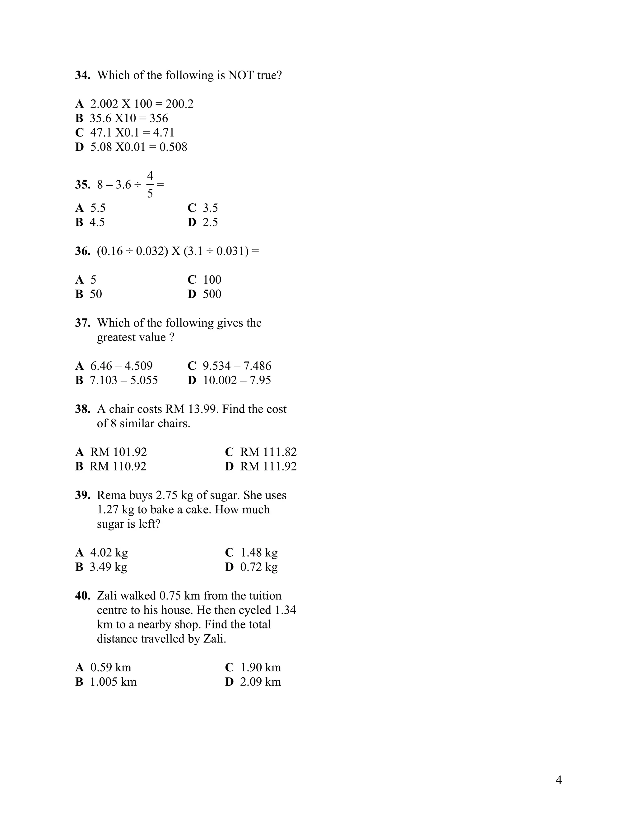 34. Which of the following is NOT true?

A   2.002 X 100 = 200.2
B   35.6 X10 = 356
C   47.1 X0.1 = 4.71
D   5.08 X0.01 = 0.508

                4
35. 8 – 3.6 ÷     =
                5
A 5.5                 C 3.5
B 4.5                 D 2.5

36. (0.16 ÷ 0.032) X (3.1 ÷ 0.031) =

A 5                   C 100
B 50                  D 500

37. Which of the following gives the
    greatest value ?

A 6.46 – 4.509        C 9.534 – 7.486
B 7.103 – 5.055       D 10.002 – 7.95

38. A chair costs RM 13.99. Find the cost
    of 8 similar chairs.

A RM 101.92                   C RM 111.82
B RM 110.92                   D RM 111.92

39. Rema buys 2.75 kg of sugar. She uses
    1.27 kg to bake a cake. How much
    sugar is left?

A 4.02 kg                     C 1.48 kg
B 3.49 kg                     D 0.72 kg

40. Zali walked 0.75 km from the tuition
    centre to his house. He then cycled 1.34
    km to a nearby shop. Find the total
    distance travelled by Zali.

A 0.59 km                     C 1.90 km
B 1.005 km                    D 2.09 km




                                               4
 
