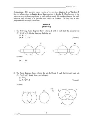 _________________________________________________________ Mathematics Form 4


Instructions : This question paper consist of two sections. Section A and Section B.
Answer all questions in Section A and four questions in Section B. The diagrams in the
questions provided are not drawn to scale unless stated. The marks allocated for each
question and sub-part of a question are shown in brackets. You may use a non-
programmable scientific calculator.

                                                Section A
                                               [52 marks]

1. The following Venn diagram shows sets K, L and M such that the universal set
   ξ = K ∪ L ∪ M . On the diagram, shade the set
      (a) K ∩ L'
      (b) K ∪ L ∩ M '                                                [3 marks]


                         L                 M                                   L                 M



       K                                                        K


    Answer :

         (a)       (b)




2. The Venn diagrams below shows the sets P, Q and R such that the universal set,
   ξ = P ∪ Q ∪ R . Shade the region indicated.
      (a) P'∪Q
      (b) P ∩ Q ∩ R '                                                 [3 marks]

    Answer :

                                                             (a)
                                                                         P                           Q
                                                 R             (b)
               P                   Q




                                                                              R




                                                     3
suesha_2010___________________________________________________________________________________
 