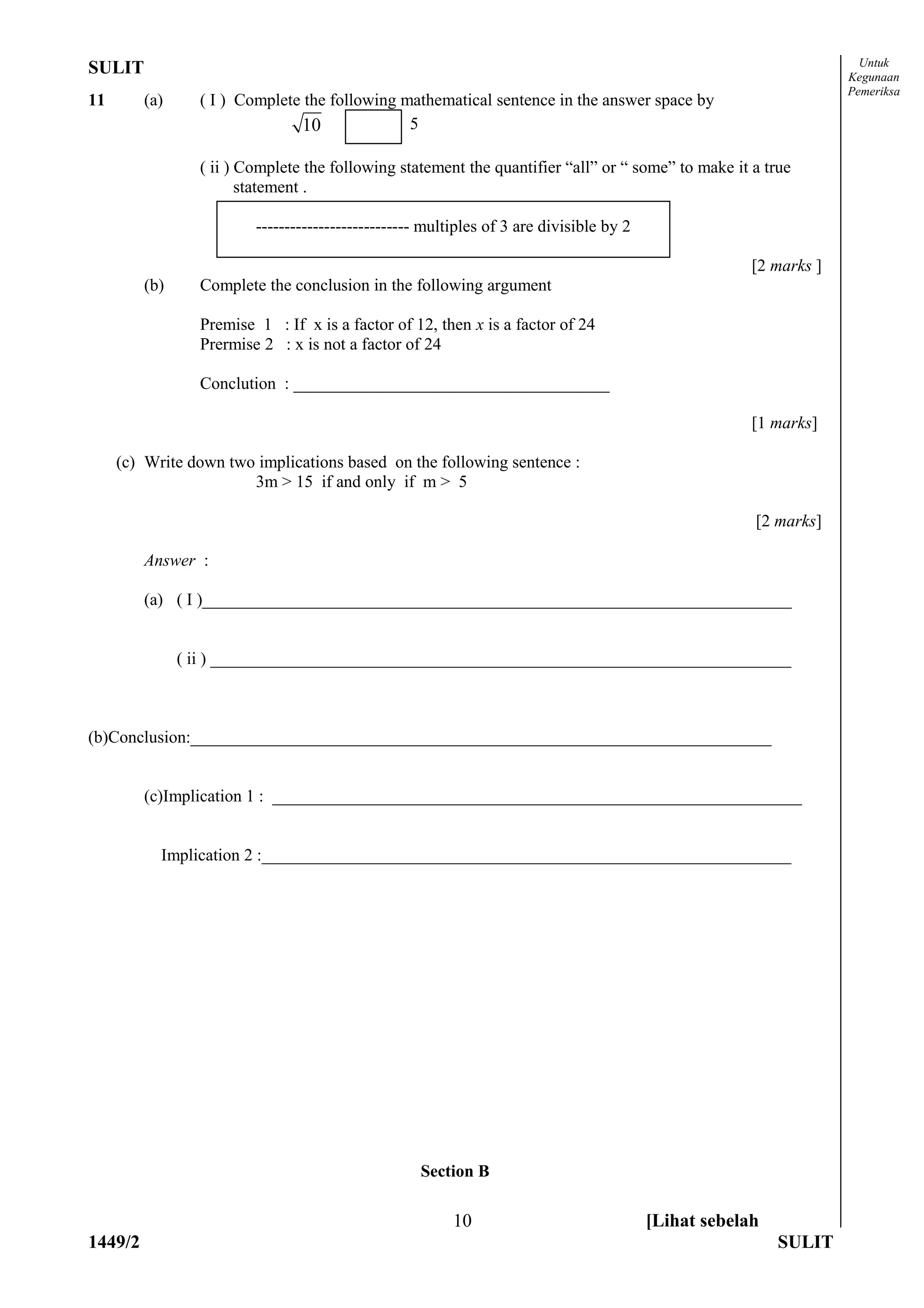 Untuk
SULIT                                                                                                              Kegunaan
                                                                                                                   Pemeriksa
11       (a)     ( I ) Complete the following mathematical sentence in the answer space by
                               10              5

                 ( ii ) Complete the following statement the quantifier “all” or “ some” to make it a true
                        statement .

                         --------------------------- multiples of 3 are divisible by 2

                                                                                                      [2 marks ]
         (b)     Complete the conclusion in the following argument

                 Premise 1 : If x is a factor of 12, then x is a factor of 24
                 Prermise 2 : x is not a factor of 24

                 Conclution : _____________________________________

                                                                                                      [1 marks]

     (c) Write down two implications based on the following sentence :
                       3m > 15 if and only if m > 5

                                                                                                      [2 marks]

         Answer :

         (a) ( I )_____________________________________________________________________


               ( ii ) ____________________________________________________________________



(b)Conclusion:____________________________________________________________________


         (c)Implication 1 : ______________________________________________________________


           Implication 2 :______________________________________________________________




                                                   Section B

                                                         10                              [Lihat sebelah
1449/2                                                                                                    SULIT
 