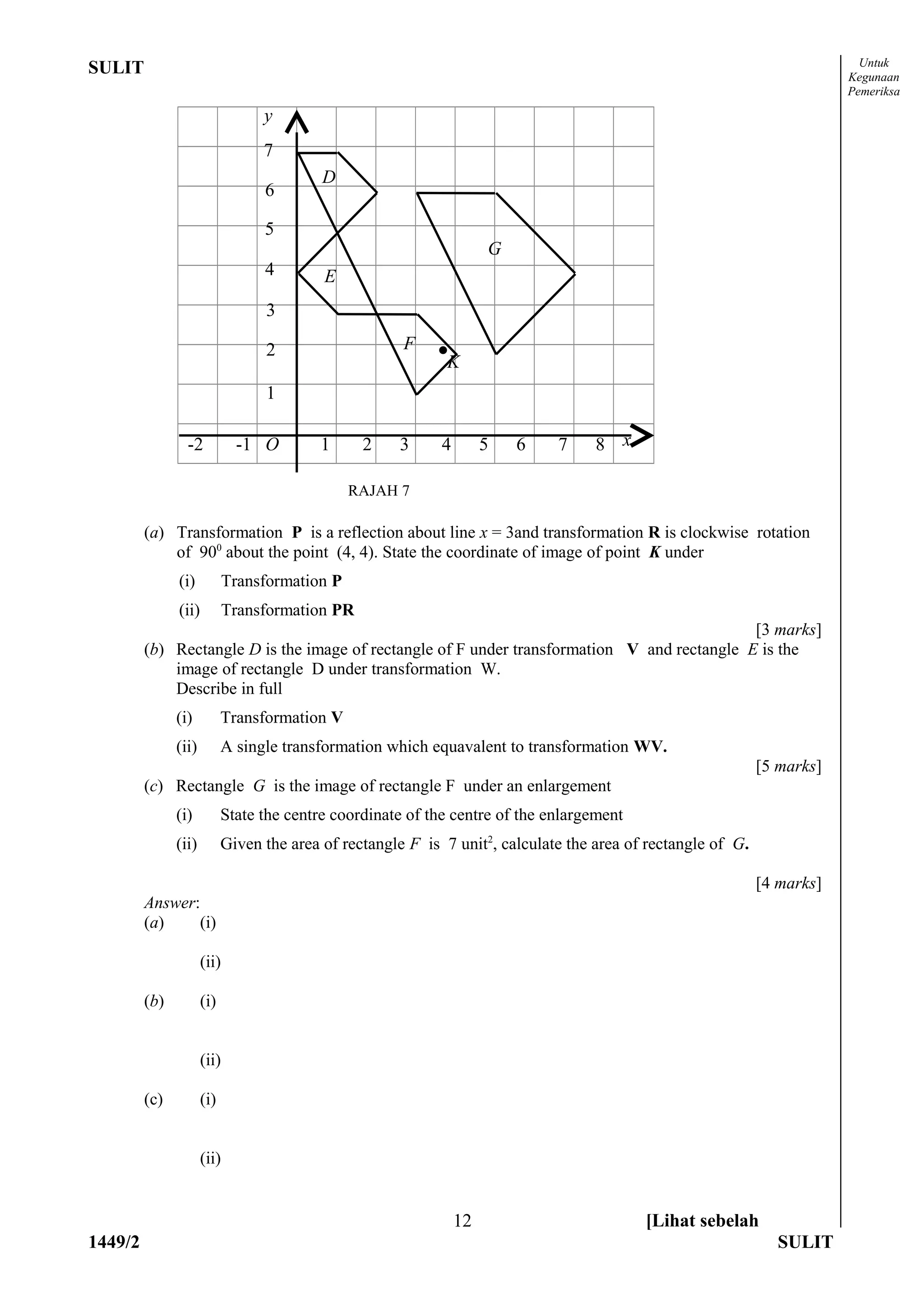 Untuk
SULIT                                                                                                                     Kegunaan
                                                                                                                          Pemeriksa

                                  y
                                  7
                                           D
                                  6

                                  5
                                                                      G
                                  4        E
                                  3

                                  2                    F    •
                                                             K
                                  1

                 -2           -1 O        1      2    3      4        5   6   7     8 x

                                                RAJAH 7

         (a) Transformation P is a reflection about line x = 3and transformation R is clockwise rotation
             of 900 about the point (4, 4). State the coordinate of image of point K under
               (i)           Transformation P
               (ii)          Transformation PR
                                                                                              [3 marks]
         (b) Rectangle D is the image of rectangle of F under transformation V and rectangle E is the
             image of rectangle D under transformation W.
             Describe in full
               (i)          Transformation V
               (ii)         A single transformation which equavalent to transformation WV.
                                                                                                              [5 marks]
         (c) Rectangle G is the image of rectangle F under an enlargement
               (i)          State the centre coordinate of the centre of the enlargement
               (ii)         Given the area of rectangle F is 7 unit2, calculate the area of rectangle of G.

                                                                                                              [4 marks]
         Answer:
         (a)    (i)

                      (ii)

         (b)          (i)


                      (ii)

         (c)          (i)


                      (ii)


                                                                 12                        [Lihat sebelah
1449/2                                                                                                          SULIT
 