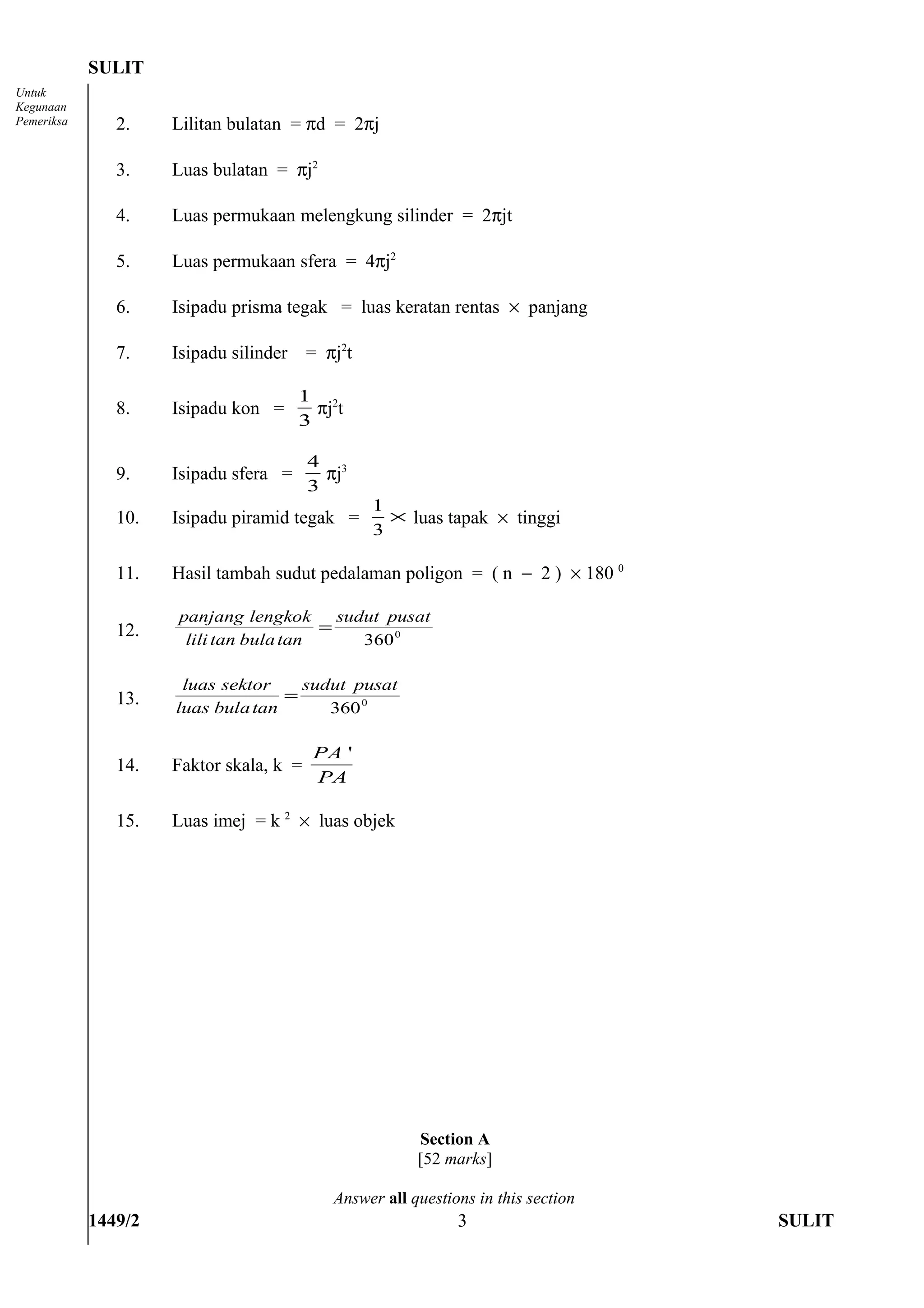 SULIT
Untuk
Kegunaan
Pemeriksa      2.    Lilitan bulatan = πd = 2πj

               3.    Luas bulatan = πj2

               4.    Luas permukaan melengkung silinder = 2πjt

               5.    Luas permukaan sfera = 4πj2

               6.    Isipadu prisma tegak = luas keratan rentas × panjang

               7.    Isipadu silinder    = πj2t

                                        1 2
               8.    Isipadu kon =        πj t
                                        3

                                         4 3
               9.    Isipadu sfera =       πj
                                         3
                                                  1
               10.   Isipadu piramid tegak =        × luas tapak × tinggi
                                                  3

               11.   Hasil tambah sudut pedalaman poligon = ( n − 2 ) × 180 0

                     panjang lengkok      sudut pusat
               12.                      =
                      lili tan bula tan      360 0

                      luas sektor    sudut pusat
               13.                 =
                     luas bula tan      360 0

                                         PA '
               14.   Faktor skala, k =
                                         PA

               15.   Luas imej = k 2 × luas objek




                                                        Section A
                                                        [52 marks]

                                            Answer all questions in this section
            1449/2                                            3                    SULIT
 