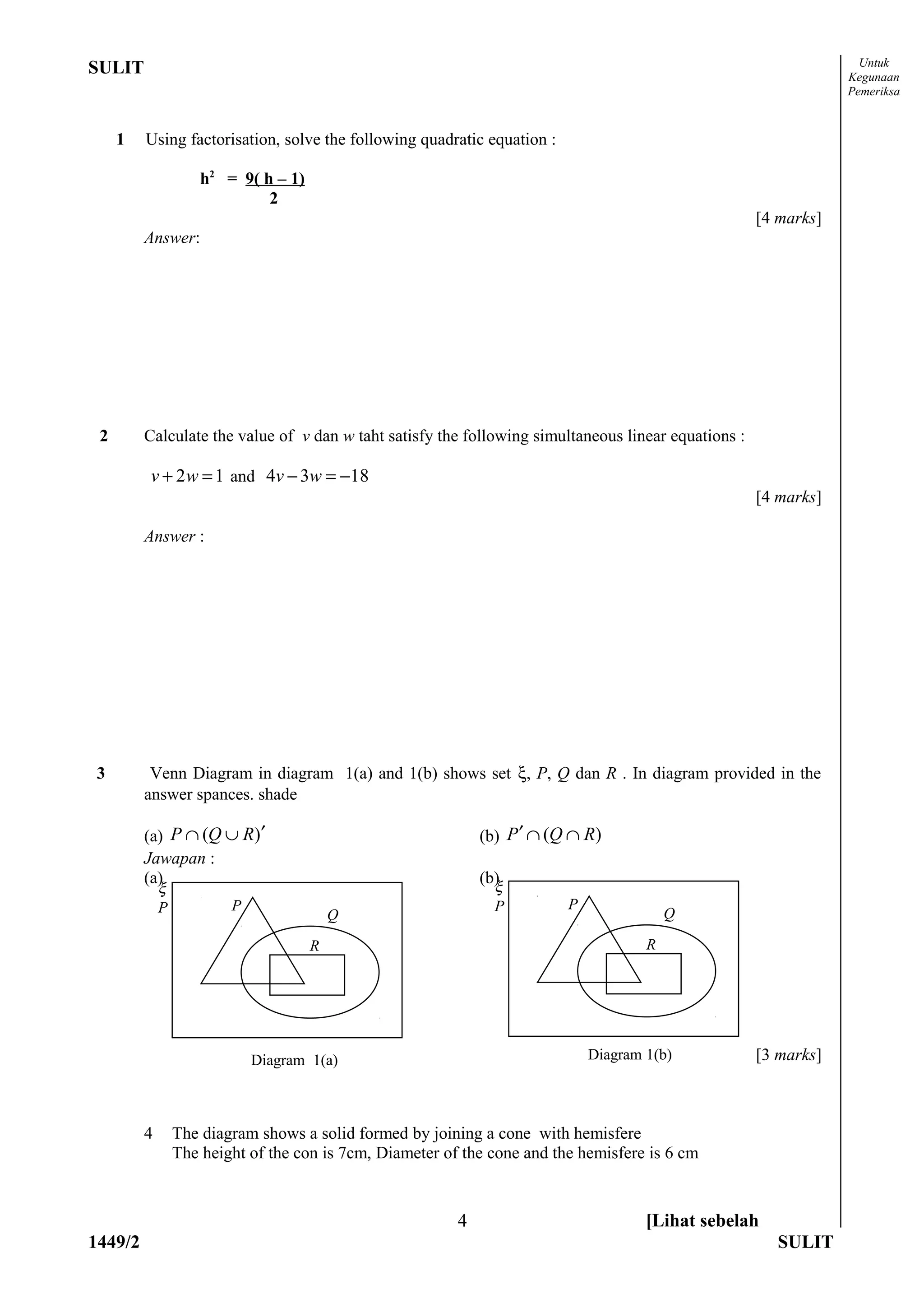 Untuk
SULIT                                                                                                            Kegunaan
                                                                                                                 Pemeriksa


     1   Using factorisation, solve the following quadratic equation :

                     h2 = 9( h – 1)
                              2
                                                                                                     [4 marks]
         Answer:




 2       Calculate the value of v dan w taht satisfy the following simultaneous linear equations :

         v + 2 w = 1 and 4v − 3w = −18
                                                                                                     [4 marks]

         Answer :




3         Venn Diagram in diagram 1(a) and 1(b) shows set ξ, P, Q dan R . In diagram provided in the
         answer spances. shade

         (a) P ∩ (Q ∪ R)′                                     (b) P ′ ∩ (Q ∩ R)
         Jawapan :
         (a)                                                  (b)
             ξ                                                  ξ
             P           P                                      P         P
                                          Q                                               Q

                                      R                                               R




                             Diagram 1(a)                                     Diagram 1(b)           [3 marks]



         4       The diagram shows a solid formed by joining a cone with hemisfere
                 The height of the con is 7cm, Diameter of the cone and the hemisfere is 6 cm



                                                          4                           [Lihat sebelah
1449/2                                                                                                 SULIT
 