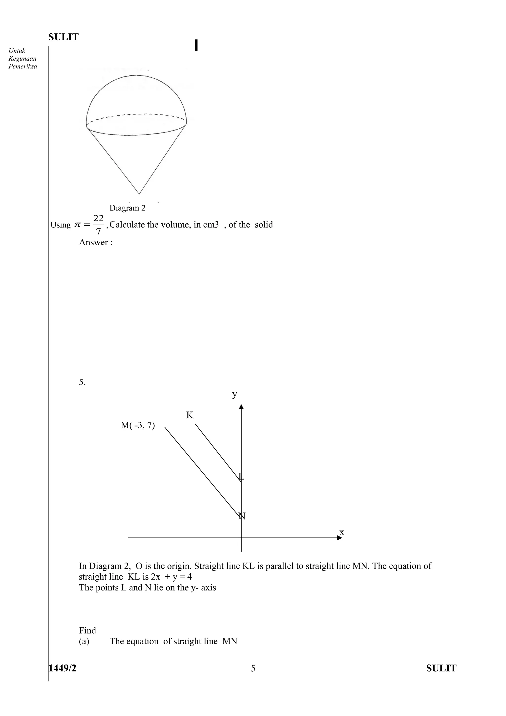 SULIT
Untuk
Kegunaan
Pemeriksa




                             Diagram 2
                        22
            Using π =      , Calculate the volume, in cm3 , of the solid
                        7
                     Answer :




                     5.
                                                              y

                                                  K
                                M( -3, 7)




                                                                  L


                                                                  N
                                                                                           x


                     In Diagram 2, O is the origin. Straight line KL is parallel to straight line MN. The equation of
                     straight line KL is 2x + y = 4
                     The points L and N lie on the y- axis



                     Find
                     (a)     The equation of straight line MN

            1449/2                                                    5                                            SULIT
 