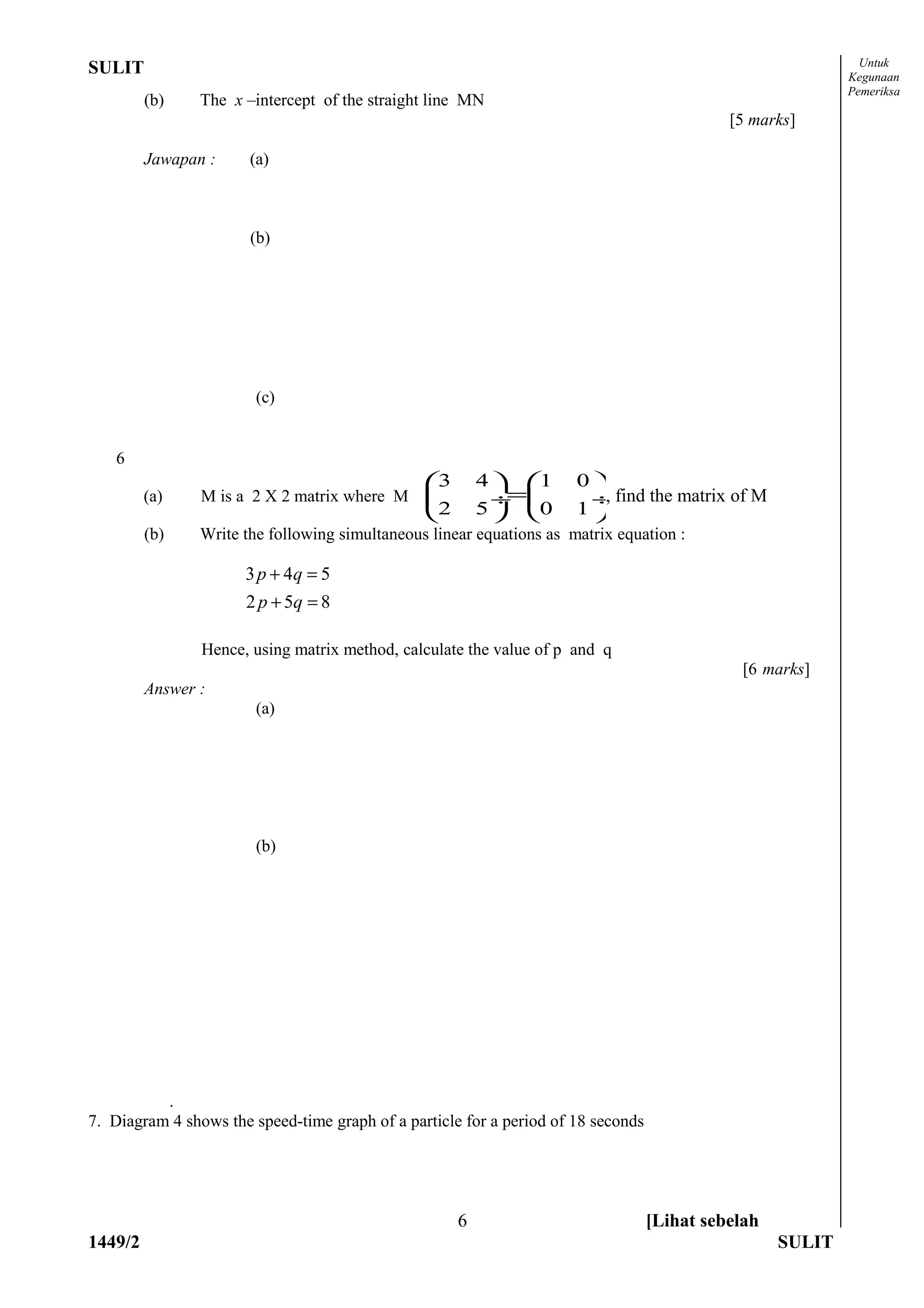Untuk
SULIT                                                                                                       Kegunaan
                                                                                                            Pemeriksa
         (b)    The x –intercept of the straight line MN
                                                                                             [5 marks]

         Jawapan :     (a)



                       (b)




                        (c)


    6
                                                3       4  1       0
         (a)    M is a 2 X 2 matrix where M                =
                                                           ÷          ÷ find the matrix of M
                                                                        ,
                                                2       5  0       1
         (b)    Write the following simultaneous linear equations as matrix equation :

                      3 p + 4q = 5
                      2 p + 5q = 8

                Hence, using matrix method, calculate the value of p and q
                                                                                              [6 marks]
         Answer :
                        (a)




                        (b)




          .
7. Diagram 4 shows the speed-time graph of a particle for a period of 18 seconds




                                                     6                             [Lihat sebelah
1449/2                                                                                              SULIT
 