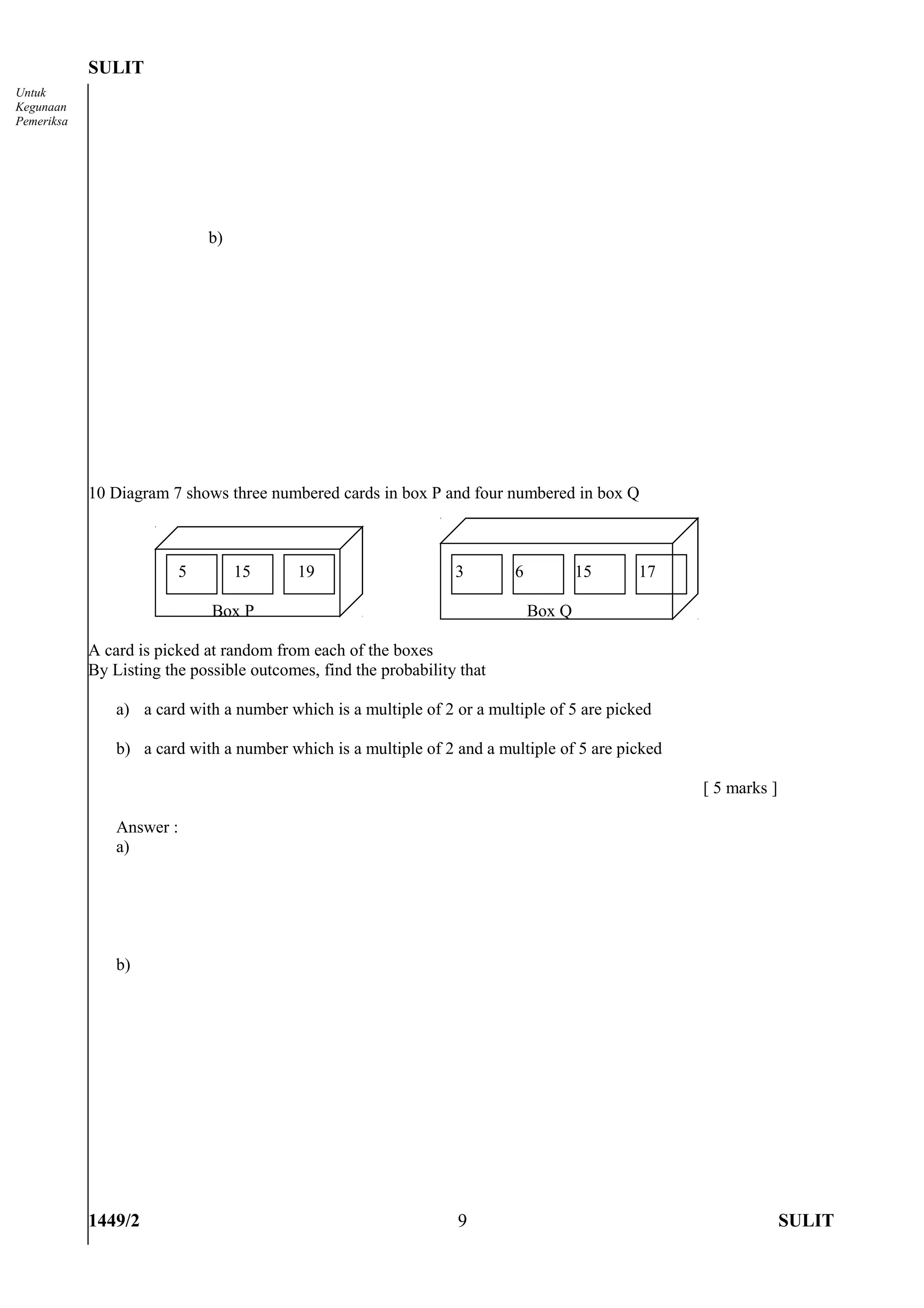 SULIT
Untuk
Kegunaan
Pemeriksa




                             b)




            10 Diagram 7 shows three numbered cards in box P and four numbered in box Q



                         5        15       19                     3       6           15    17

                              Box P                                           Box Q

            A card is picked at random from each of the boxes
            By Listing the possible outcomes, find the probability that

                a) a card with a number which is a multiple of 2 or a multiple of 5 are picked

                b) a card with a number which is a multiple of 2 and a multiple of 5 are picked

                                                                                                  [ 5 marks ]

                Answer :
                a)




                b)




            1449/2                                                9                                             SULIT
 