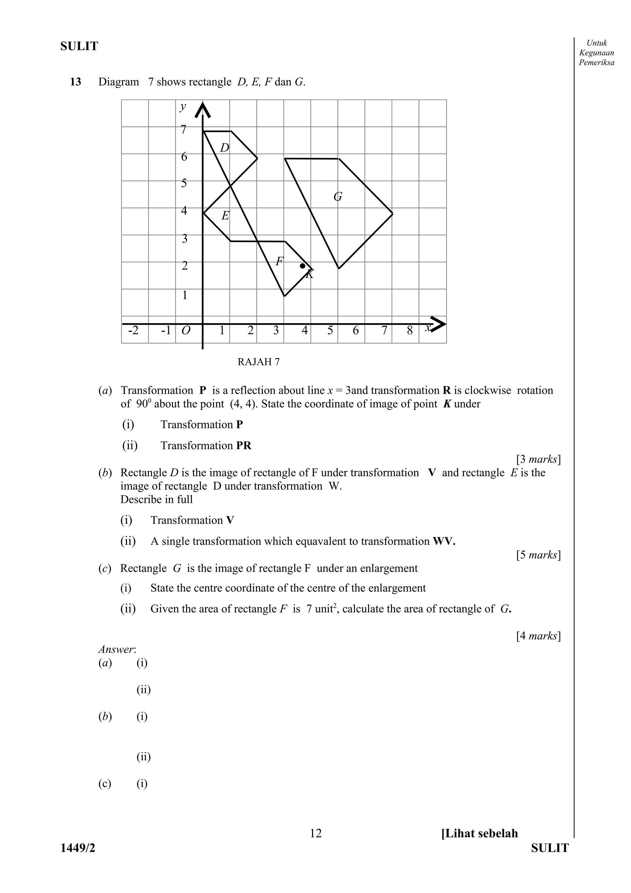 Untuk
SULIT                                                                                                                     Kegunaan
                                                                                                                          Pemeriksa

 13      Diagram 7 shows rectangle D, E, F dan G.

                                  y
                                  7
                                           D
                                  6

                                  5
                                                                      G
                                  4        E
                                  3

                                  2                    F    •
                                                             K
                                  1

                 -2           -1 O        1      2    3      4        5   6   7     8 x

                                               RAJAH 7

         (a) Transformation P is a reflection about line x = 3and transformation R is clockwise rotation
             of 900 about the point (4, 4). State the coordinate of image of point K under
               (i)            Transformation P
               (ii)           Transformation PR
                                                                                              [3 marks]
         (b) Rectangle D is the image of rectangle of F under transformation V and rectangle E is the
             image of rectangle D under transformation W.
             Describe in full
               (i)          Transformation V
               (ii)         A single transformation which equavalent to transformation WV.
                                                                                                              [5 marks]
         (c) Rectangle G is the image of rectangle F under an enlargement
               (i)          State the centre coordinate of the centre of the enlargement
               (ii)         Given the area of rectangle F is 7 unit2, calculate the area of rectangle of G.

                                                                                                              [4 marks]
         Answer:
         (a)    (i)

                      (ii)

         (b)          (i)


                      (ii)

         (c)          (i)



                                                                 12                        [Lihat sebelah
1449/2                                                                                                          SULIT
 