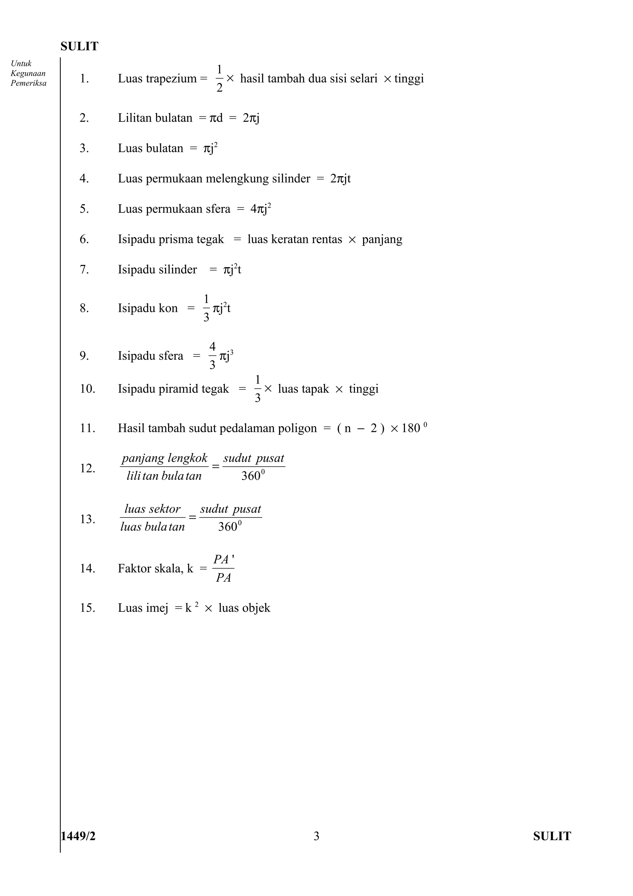 SULIT
Untuk
Kegunaan                                  1
Pemeriksa      1.    Luas trapezium =       × hasil tambah dua sisi selari × tinggi
                                          2

               2.    Lilitan bulatan = πd = 2πj

               3.    Luas bulatan = πj2

               4.    Luas permukaan melengkung silinder = 2πjt

               5.    Luas permukaan sfera = 4πj2

               6.    Isipadu prisma tegak = luas keratan rentas × panjang

               7.    Isipadu silinder    = πj2t

                                        1 2
               8.    Isipadu kon =        πj t
                                        3

                                         4 3
               9.    Isipadu sfera =       πj
                                         3
                                                  1
               10.   Isipadu piramid tegak =        × luas tapak × tinggi
                                                  3

               11.   Hasil tambah sudut pedalaman poligon = ( n − 2 ) × 180 0

                     panjang lengkok sudut pusat
               12.                      =
                      lili tan bula tan   360 0

                      luas sektor    sudut pusat
               13.                 =
                     luas bula tan      360 0

                                          PA '
               14.   Faktor skala, k =
                                          PA

               15.   Luas imej = k 2 × luas objek




            1449/2                                           3                        SULIT
 
