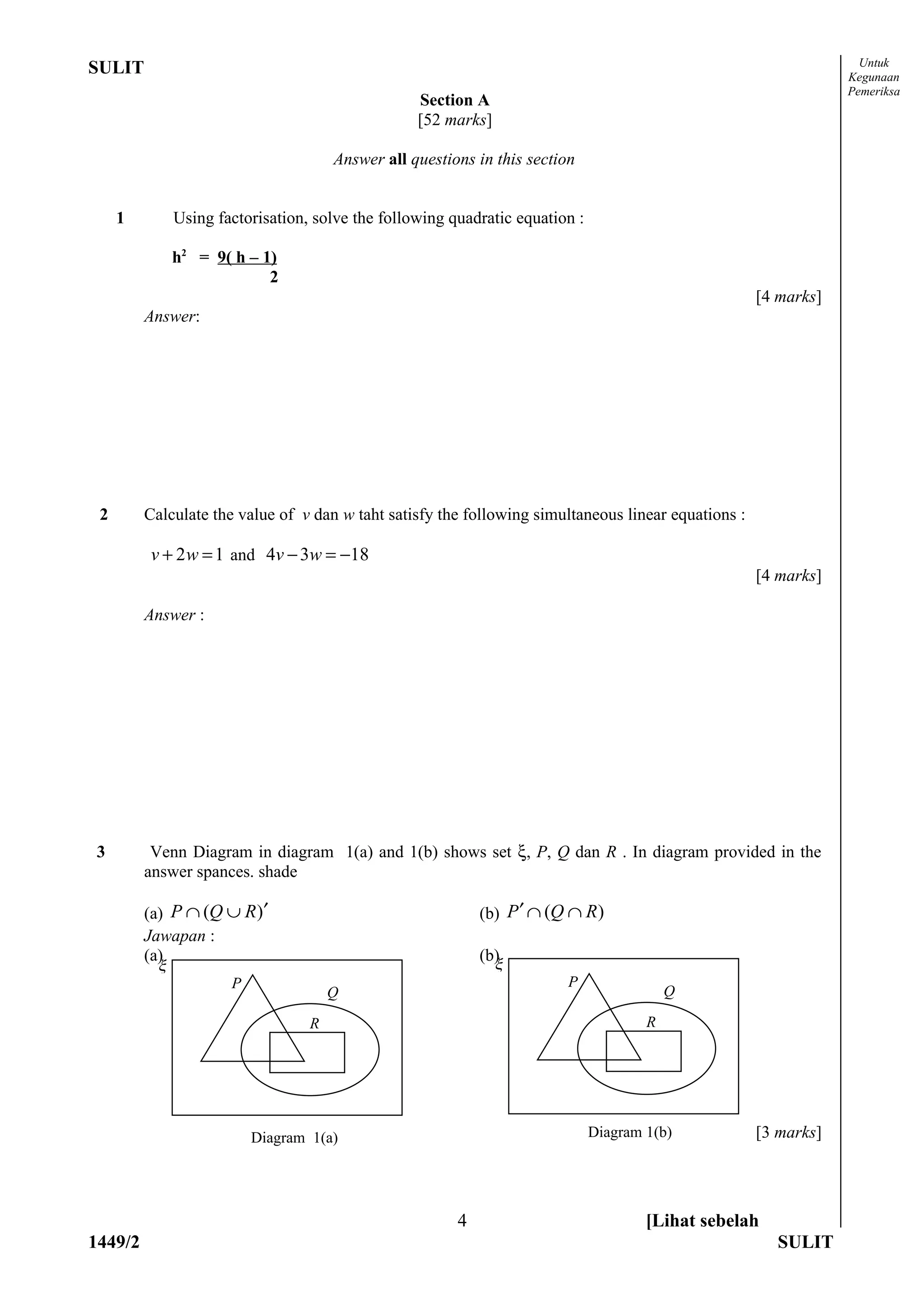 Untuk
SULIT                                                                                                            Kegunaan
                                                                                                                 Pemeriksa
                                                   Section A
                                                   [52 marks]

                                       Answer all questions in this section


     1         Using factorisation, solve the following quadratic equation :

               h2 = 9( h – 1)
                            2
                                                                                                     [4 marks]
         Answer:




 2       Calculate the value of v dan w taht satisfy the following simultaneous linear equations :

         v + 2 w = 1 and 4v − 3w = −18
                                                                                                     [4 marks]

         Answer :




3         Venn Diagram in diagram 1(a) and 1(b) shows set ξ, P, Q dan R . In diagram provided in the
         answer spances. shade

         (a) P ∩ (Q ∪ R )′                                   (b) P ′ ∩ (Q ∩ R )
         Jawapan :
         (a)                                                 (b)
           ξ                                                    ξ
                       P                                                  P
                                       Q                                                   Q

                                   R                                                   R




                           Diagram 1(a)                                        Diagram 1(b)          [3 marks]




                                                         4                             [Lihat sebelah
1449/2                                                                                                  SULIT
 