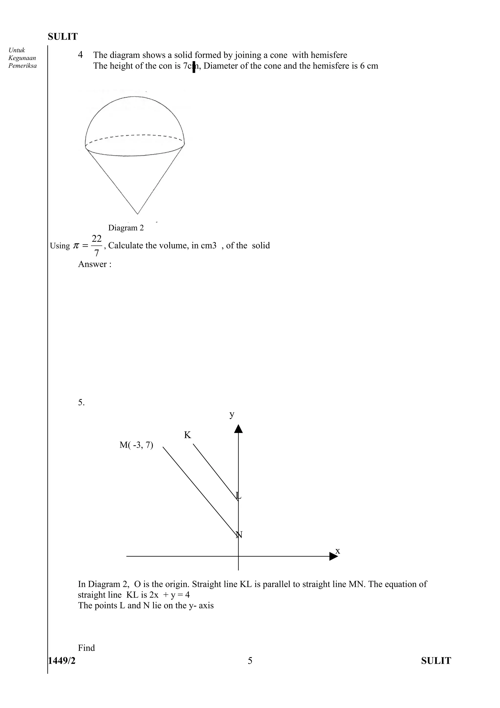 SULIT
Untuk
Kegunaan             4    The diagram shows a solid formed by joining a cone with hemisfere
Pemeriksa                 The height of the con is 7cm, Diameter of the cone and the hemisfere is 6 cm




                              Diagram 2
                      22
            Using π =    , Calculate the volume, in cm3 , of the solid
                      7
                     Answer :




                     5.
                                                              y

                                                  K
                                 M( -3, 7)




                                                                  L


                                                                  N
                                                                                           x


                     In Diagram 2, O is the origin. Straight line KL is parallel to straight line MN. The equation of
                     straight line KL is 2x + y = 4
                     The points L and N lie on the y- axis



                     Find
            1449/2                                                    5                                            SULIT
 
