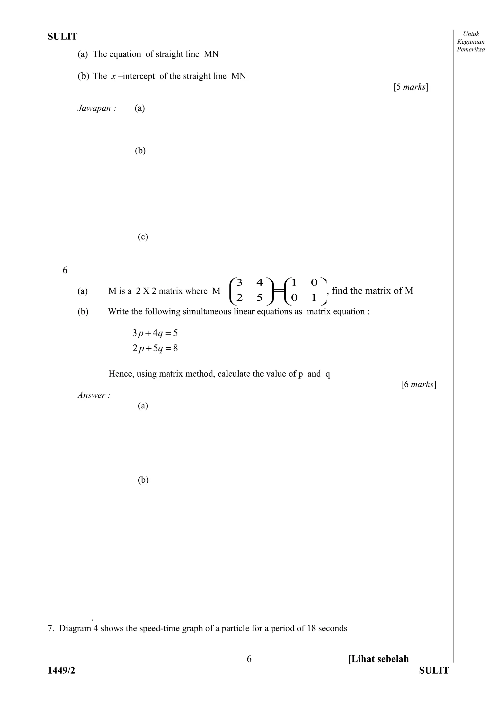 Untuk
SULIT                                                                                                       Kegunaan
                                                                                                            Pemeriksa
         (a) The equation of straight line MN

         (b) The x –intercept of the straight line MN
                                                                                             [5 marks]

         Jawapan :     (a)



                       (b)




                        (c)


    6
                                                3          4  1    0
         (a)     M is a 2 X 2 matrix where M                  =     , find the matrix of M
                                                2          5  0    1
         (b)    Write the following simultaneous linear equations as matrix equation :

                       3 p + 4q = 5
                       2 p + 5q = 8

                 Hence, using matrix method, calculate the value of p and q
                                                                                               [6 marks]
         Answer :
                        (a)




                        (b)




          .
7. Diagram 4 shows the speed-time graph of a particle for a period of 18 seconds


                                                        6                          [Lihat sebelah
1449/2                                                                                              SULIT
 