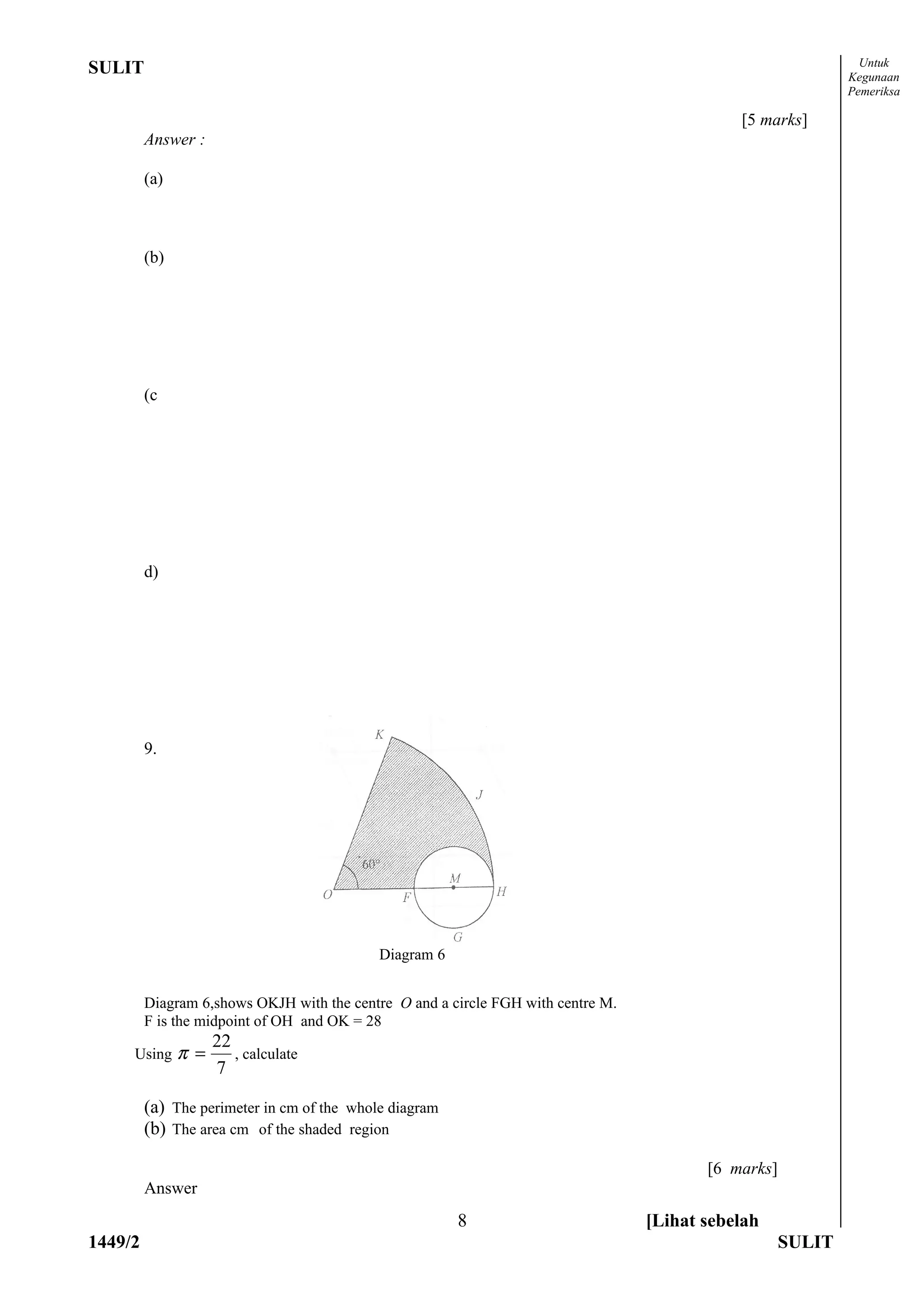 Untuk
SULIT                                                                                                        Kegunaan
                                                                                                             Pemeriksa

                                                                                             [5 marks]
         Answer :

         (a)



         (b)




         (c




         d)




         9.




                                            Diagram 6


         Diagram 6,shows OKJH with the centre O and a circle FGH with centre M.
         F is the midpoint of OH and OK = 28
                     22
     Using     π =      , calculate
                     7

         (a) The perimeter in cm of the whole diagram
         (b) The area cm of the shaded region

                                                                                         [6 marks]
         Answer
                                                        8                         [Lihat sebelah
1449/2                                                                                               SULIT
 