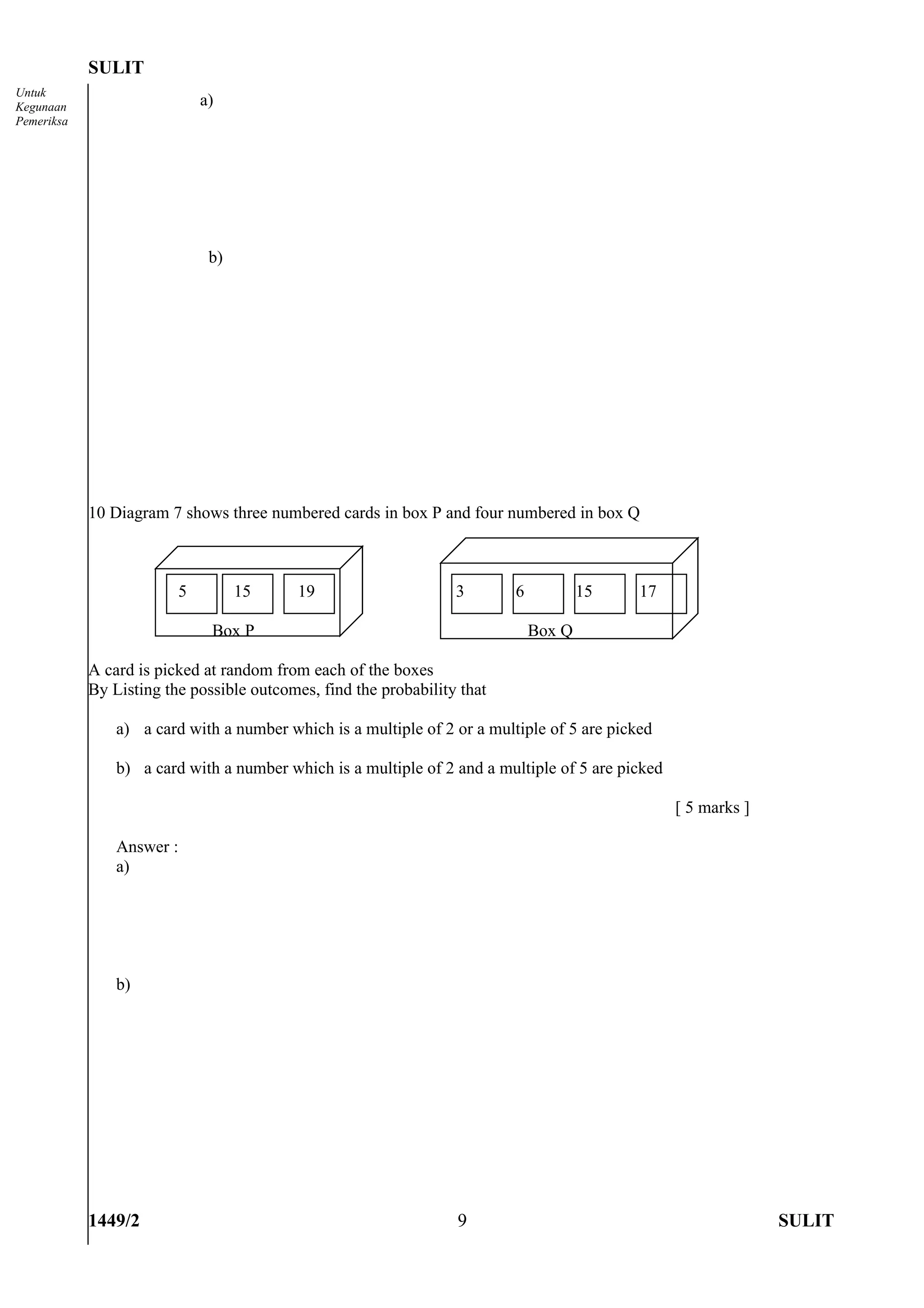 SULIT
Untuk
Kegunaan                     a)
Pemeriksa




                              b)




            10 Diagram 7 shows three numbered cards in box P and four numbered in box Q



                         5         15      19                     3       6           15    17

                              Box P                                           Box Q

            A card is picked at random from each of the boxes
            By Listing the possible outcomes, find the probability that

                a) a card with a number which is a multiple of 2 or a multiple of 5 are picked

                b) a card with a number which is a multiple of 2 and a multiple of 5 are picked

                                                                                                  [ 5 marks ]

                Answer :
                a)




                b)




            1449/2                                                9                                             SULIT
 