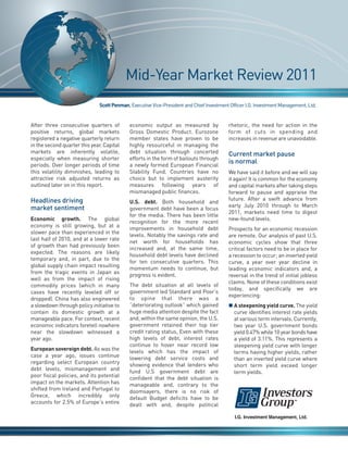 Mid-Year Market Review 2011



                                                                                          Current market pause
                               Scott Penman, Executive Vice-President and Chief Investment Officer I.G. Investment Management, Ltd.




                                                                                          is normal
After three consecutive quarters of         economic output as measured by                rhetoric, the need for action in the
positive returns, global markets            Gross Domestic Product. Eurozone              form of cuts in spending and
registered a negative quarterly return      member states have proven to be               increases in revenue are unavoidable.
in the second quarter this year. Capital    highly resourceful in managing the
markets are inherently volatile,            debt situation through concerted
especially when measuring shorter           efforts in the form of bailouts through




Headlines driving
periods. Over longer periods of time        a newly formed European Financial




market sentiment
this volatility diminishes, leading to      Stability Fund. Countries have no             We have said it before and we will say
attractive risk adjusted returns as         choice but to implement austerity             it again! It is common for the economy
outlined later on in this report.           measures following years of                   and capital markets after taking steps
                                            mismanaged public finances.                   forward to pause and appraise the
                                                                                          future. After a swift advance from
                                            U.S. debt. Both household and
                                                                                          early July 2010 through to March
                                            government debt have been a focus
                                                                                          2011, markets need time to digest
                                            for the media. There has been little
Economic growth. The global                                                               new-found levels.
                                            recognition for the more recent
economy is still growing, but at a
                                            improvements in household debt                Prospects for an economic recession
slower pace than experienced in the
                                            levels. Notably the savings rate and          are remote. Our analysis of past U.S.
last half of 2010, and at a lower rate
                                            net worth for households has                  economic cycles show that three
of growth than had previously been
                                            increased and, at the same time,              critical factors need to be in place for
expected. The reasons are likely
                                            household debt levels have declined           a recession to occur; an inverted yield
temporary and, in part, due to the
                                            for ten consecutive quarters. This            curve, a year over year decline in
global supply chain impact resulting
                                            momentum needs to continue, but               leading economic indicators and, a
from the tragic events in Japan as
                                            progress is evident.                          reversal in the trend of initial jobless
well as from the impact of rising
                                                                                          claims. None of these conditions exist
commodity prices (which in many             The debt situation at all levels of
                                                                                          today, and specifically we are
cases have recently leveled off or          government led Standard and Poor’s
                                                                                          experiencing:
dropped). China has also engineered         to opine that there was a
a slowdown through policy initiative to     “deteriorating outlook” which gained          n A steepening yield curve. The yield
contain its domestic growth at a            huge media attention despite the fact           curve identifies interest rate yields
manageable pace. For context, recent        and, within the same opinion, the U.S.          at various term intervals. Currently,
economic indicators foretell nowhere        government retained their top tier              two year U.S. government bonds
near the slowdown witnessed a               credit rating status, Even with these           yield 0.47% while 10 year bonds have
year ago.                                   high levels of debt, interest rates             a yield of 3.11%. This represents a
                                            continue to hover near record low               steepening yield curve with longer
European sovereign debt. As was the         levels which has the impact of                  terms having higher yields, rather
case a year ago, issues continue            lowering debt service costs and                 than an inverted yield curve where
regarding select European country           showing evidence that lenders who               short term yield exceed longer
debt levels, mismanagement and              fund U.S government debt are                    term yields.
poor fiscal policies, and its potential     confident that the debt situation is
impact on the markets. Attention has        manageable and, contrary to the
shifted from Ireland and Portugal to        doomsayers, there is no risk of
Greece, which incredibly only               default Budget deficits have to be
accounts for 2.5% of Europe’s entire        dealt with and, despite political
 