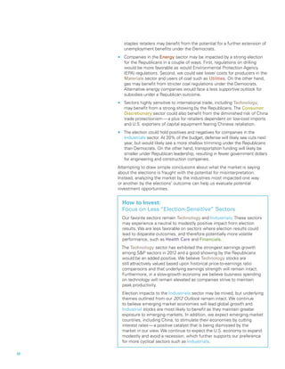 staples retailers may benefit from the potential for a further extension of
        unemployment benefits under the Democrats.
  nn    Companies in the Energy sector may be impacted by a strong election
        for the Republicans in a couple of ways. First, regulations on drilling
        would be more favorable as would Environmental Protection Agency
        (EPA) regulations. Second, we could see lower costs for producers in the
        Materials sector and users of coal such as Utilities. On the other hand,
        gas may benefit from stricter coal regulations under the Democrats.
        Alternative energy companies would face a less supportive outlook for
        subsidies under a Republican outcome.
  nn    Sectors highly sensitive to international trade, including Technology,
        may benefit from a strong showing by the Republicans. The Consumer
        Discretionary sector could also benefit from the diminished risk of China
        trade protectionism — a plus for retailers dependent on low-cost imports
        and U.S. exporters of capital equipment fearing Chinese retaliation.
  nn    The election could hold positives and negatives for companies in the
        Industrials sector. At 20% of the budget, defense will likely see cuts next
        year, but would likely see a more shallow trimming under the Republicans
        than Democrats. On the other hand, transportation funding will likely be
        smaller under Republican leadership, resulting in fewer government dollars
        for engineering and construction companies.
  Attempting to draw simple conclusions about what the market is saying
  about the elections is fraught with the potential for misinterpretation.
  Instead, analyzing the market by the industries most impacted one way
  or another by the elections’ outcome can help us evaluate potential
  investment opportunities.


       How to Invest:
       Focus on Less “Election-Sensitive” Sectors
       Our favorite sectors remain Technology and Industrials. These sectors
       may experience a neutral to modestly positive impact from election
       results. We are less favorable on sectors where election results could
       lead to disparate outcomes, and therefore potentially more volatile
       performance, such as Health Care and Financials.
       The Technology sector has exhibited the strongest earnings growth
       among SP sectors in 2012 and a good showing by the Republicans
       would be an added positive. We believe Technology stocks are
       still attractively valued based upon historical price-to-earnings ratio
       comparisons and that underlying earnings strength will remain intact.
       Furthermore, in a slow-growth economy we believe business spending
       on technology will remain elevated as companies strive to maintain
       peak productivity.
       Election impacts to the Industrials sector may be mixed, but underlying
       themes outlined from our 2012 Outlook remain intact. We continue
       to believe emerging market economies will lead global growth and
       Industrial stocks are most likely to benefit as they maintain greater
       exposure to emerging markets. In addition, we expect emerging market
       countries, including China, to stimulate their economies by cutting
       interest rates — a positive catalyst that is being dismissed by the
       market in our view. We continue to expect the U.S. economy to expand
       modestly and avoid a recession, which further supports our preference
       for more cyclical sectors such as Industrials.

20		
 