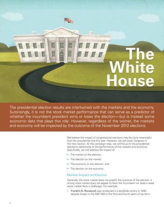 The
                                                                     White
                                                                     House
The presidential election results are intertwined with the markets and the economy.
Surprisingly, it is not the stock market performance that can serve as a predictor of
whether the incumbent president wins or loses the election  but is instead some
                                                              — 
economic data that plays this role. However, regardless of the winner, the markets
and economy will be impacted by the outcome of the November 2012 elections.

                                 We believe the impact of congressional elections may be more meaningful
                                 than the presidential one this year. However, we will cover Congress in
                                 the next section. At this campaign stop, we will focus on the presidential
                                 election’s relationship to the performance of the markets and economy.
                                 Specifically, we will address the impact of:
                                 nn   The market on the election,
                                 nn   The election on the market,
                                 nn   The economy on the election, and
                                 nn   The election on the economy.

                                 Market Impact on Election
                                 Generally, the stock market does not predict the outcome of the election: a
                                 strong stock market does not appear to favor the incumbent nor does a weak
                                 stock market favor a challenger. For example:
                                 1.	 Franklin D. Roosevelt was re-elected in a landslide victory in 1940,
                                     despite losses in the SP 500 in the third and fourth years of his term.


4		
 