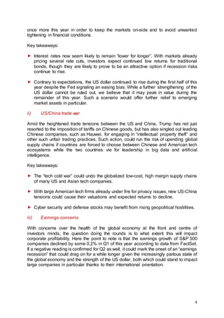 4
once more this year in order to keep the markets on-side and to avoid unwanted
tightening in financial conditions.
Key takeaways:
 Interest rates now seem likely to remain “lower for longer”. With markets already
pricing several rate cuts, investors expect continued low returns for traditional
bonds, though they are likely to prove to be an attractive option if recession risks
continue to rise.
 Contrary to expectations, the US dollar continued to rise during the first half of this
year despite the Fed signaling an easing bias. While a further strengthening of the
US dollar cannot be ruled out, we believe that it may peak in value during the
remainder of this year. Such a scenario would offer further relief to emerging
market assets in particular.
ii) US/China trade war
Amid the heightened trade tensions between the US and China, Trump has not just
resorted to the imposition of tariffs on Chinese goods, but has also singled out leading
Chinese companies, such as Hauwei, for engaging in “intellectual property theft” and
other such unfair trading practices. Such action, could run the risk of upending global
supply chains if countries are forced to choose between Chinese and American tech
ecosystems while the two countries vie for leadership in big data and artificial
intelligence.
Key takeaways:
 The “tech cold war” could undo the globalized low-cost, high margin supply chains
of many US and Asian tech companies.
 With large American tech firms already under fire for privacy issues, new US-China
tensions could cause their valuations and expected returns to decline.
 Cyber security and defense stocks may benefit from rising geopolitical hostilities.
iii) Earnings concerns
With concerns over the health of the global economy at the front and centre of
investors minds, the question doing the rounds is to what extent this will impact
corporate profitability. Here the point to note is that the earnings growth of S&P 500
companies declined by some 0.2% in Q1 of this year according to data from FactSet.
If a negative reading is confirmed for Q2 as well, it could mark the onset of an “earnings
recession” that could drag on for a while longer given the increasingly parlous state of
the global economy and the strength of the US dollar, both which could stand to impact
large companies in particular thanks to their international orientation.
 