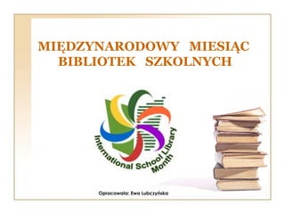 MIĘDZYNARODOWY MIESIĄC
BIBLIOTEK SZKOLNYCH
Opracowała: Ewa Lubczyńska
 