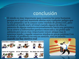 conclusión
 El miedo es muy importante para nosotros los seres humanos
porque es el que nos mantiene alertas ante cualquier peligro que
se nos presente y se le conoce como medida de protección, pero
también el miedo real y el irreal cuando alguno de ellos se
presenta de alguna manera extremadamente hacia una persona y
no se atreve a enfrentarlos quedara estancado y no podrá salir
adelante por eso es muy importante vencer aloque mas le
tenemos miedo y regular nuestros miedos en pocas palabras Con
el miedo, el problema no está en sentirlo, sino en tenerlo
cuando no hay motivo real
 