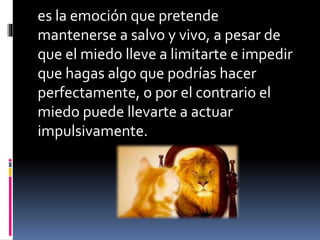 es la emoción que pretende
mantenerse a salvo y vivo, a pesar de
que el miedo lleve a limitarte e impedir
que hagas algo que podrías hacer
perfectamente, o por el contrario el
miedo puede llevarte a actuar
impulsivamente.
 