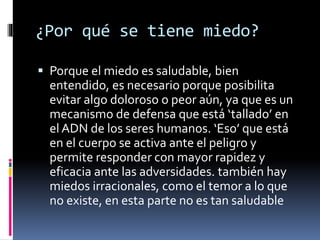 ¿Por qué se tiene miedo?
 Porque el miedo es saludable, bien
entendido, es necesario porque posibilita
evitar algo doloroso o peor aún, ya que es un
mecanismo de defensa que está ‘tallado’ en
el ADN de los seres humanos. ‘Eso’ que está
en el cuerpo se activa ante el peligro y
permite responder con mayor rapidez y
eficacia ante las adversidades. también hay
miedos irracionales, como el temor a lo que
no existe, en esta parte no es tan saludable
 