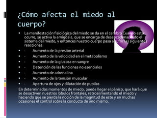 ¿Cómo afecta el miedo al
cuerpo?
 La manifestación fisiológica del miedo se da en el cerebro Cuando esto
ocurre, se activa la amígdala, que se encarga de desencadenar todo el
sistema del miedo, y entonces nuestro cuerpo pasa a sufrir las siguientes
reacciones:
 · Aumento de la presión arterial
 · Aumento de la velocidad en el metabolismo
 · Aumento de la glucosa en sangre
 · Detención de las funciones no esenciales
 · Aumento de adrenalina
 · Aumento de la tensión muscular
 · Apertura de ojos y dilatación de pupilas
En determinados momentos de miedo, puede llegar el pánico, que hará que
se desactiven nuestros lóbulos frontales, retroalimentando el miedo y
haciendo que se pierda la noción de la magnitud de este y en muchas
ocasiones el control sobre la conducta de uno mismo.
 