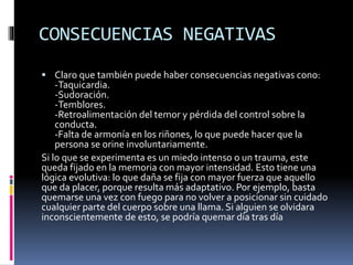CONSECUENCIAS NEGATIVAS
 Claro que también puede haber consecuencias negativas cono:
-Taquicardia.
-Sudoración.
-Temblores.
-Retroalimentación del temor y pérdida del control sobre la
conducta.
-Falta de armonía en los riñones, lo que puede hacer que la
persona se orine involuntariamente.
Si lo que se experimenta es un miedo intenso o un trauma, este
queda fijado en la memoria con mayor intensidad. Esto tiene una
lógica evolutiva: lo que daña se fija con mayor fuerza que aquello
que da placer, porque resulta más adaptativo. Por ejemplo, basta
quemarse una vez con fuego para no volver a posicionar sin cuidado
cualquier parte del cuerpo sobre una llama. Si alguien se olvidara
inconscientemente de esto, se podría quemar día tras día
 