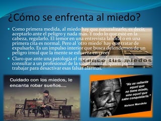 ¿Cómo se enfrenta al miedo?
 Como primera medida, al miedo hay que naturalizarlo, es decir,
aceptarlo ante el peligro y nada más. Y todo lo que esté en la
cabeza, regularlo. El temor en una entrevista laboral o en una
primera cita es normal. Pero al ‘otro miedo’ hay que tratar de
expulsarlo. Es un impulso interior que busca defendernos de un
peligro irreal que la mente se esfuerza en creer.
 Claro que ante una patología el mejor camino es siempre
consultar a un profesional de la salud mental, quien podrá
trabajar para desactivar esas falsas alarmas.
 