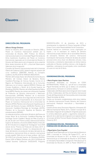 DIRECCIÓN DEL PROGRAMA
Alfonso Ortega Giménez
Doctor en Derecho, 2014, Licenciado en Derecho, 2000; y,
Master en Comercio Internacional también por la
Universidad de Alicante, 2001. Profesor de Derecho
internacional privado en la Universidad Miguel Hernández de
Elche; Subdirector Académico del Master en Comercio
Internacional, organizado por la Universidad de Alicante. Es
Director del Observatorio de la Inmigración de la ciudad de
Elche, desde diciembre de 2011, y Vocal del Observatorio
Valenciano de la Inmigración.
Consultor de Derecho internacional privado de la Universitat
Oberta de Catalunya (UOC), desde el segundo semestre del
curso académico 2008/2009. Además, es Consejero
académico de PELLICER & HEREDIA ABOGADOS.
Miembro del Consejo Asesor de la Revista Economist & Jurist.
Miembro del Consejo Asesor de Barataria. Revista
Castellano-Manchega de Ciencias Sociales. Inscrito en el
Registro de Mediadores Interculturales de la Comunitat
Valenciana, con el número registral ARMI233. Miembro del
Consejo Académico y Rector de la Escuela Superior de
Marketing (ESUMA). Miembro de la Red Española de Política
Social (REPS). Miembro de número de la Asociación Española
de Profesores de Derecho Internacional y Relaciones
Internacionales (AEPDIRI); Miembro de la Asociación
Española para el Fomento de la Seguridad de la Información
(ISMS Forum Spain); Vicepresidente de la Asociación del
Master en Comercio Internacional de la Universidad de
Alicante (AMCI); Miembro de la Asociación Española para el
Estudio del Derecho Europeo (AEDEUR); Miembro de la
Asociación Castellano-Manchega de Sociología (ACMS);
Miembro de la Asociación Española de Derecho del
entretenimiento (DENAE).
Ha obtenido el primer accésit de la XII edición del Premio de
Ensayo Breve de la Asociación Castellano-Manchega de
Sociología “Fermín Caballero”-Barajas de Melo (Cuenca), 6
de julio de 2013; el V Premio Jurídico Internacional Instituto
Superior de Derecho y Economía (ISDE)-Madrid, 18 de julio
de 2013;Accésit en la categoría de “Investigación” de la XVIII
edición de los “Premios de Protección de Datos 2014” al
trabajo de investigación titulado “La (des)protección del
titular del derecho a la protección de datos derivada de una
transferencia internacional ilícita en derecho internacional
privado español”. Búho de oro al mejor profesor del Curso
2013/2014 de la Escuela Superior de Marketing (ESUMA).
Premio UMH al Talento Docente, año 2014. Certificado de
Calidad Docente. Calificación: EXCELENTE. Programa
DOCENTIA-UMH. 12 de diciembre de 2014; y,
recientemente, ha obtenido el I Premio Santander al Mejor
Ensayo Corto sobre Responsabilidad Social Corporativa.
Ponente habitual en numerosos cursos organizados en
España y en el extranjero en materia de Derecho
internacional privado, Derecho de la nacionalidad, Derecho
de extranjería, Derecho del comercio internacional,
Contratación internacional, y Protección de datos de carácter
personal, entre otros. Autor de diferentes artículos, notas,
recensiones y comentarios relacionados con dichas materias
publicados en Revistas científicas, técnicas y de divulgación,
españolas y extranjeras; ha participado, como coordinador
y/o autor, en más de 65 libros.
COORDINACIÓN DEL PROGRAMA
• María Virginia López Martínez
Actualmente desempeña sus funciones en COEX
INTERNATIONAL TRADE, S.L., spin-off de la Universidad
Miguel Hernández de Elche, que se dedica a la consultoría,
asesoramiento y formación en comercio exterior.
Colaboradora del Observatorio de la Inmigración de la Ciudad
de Elche. Colaboradora del Área de Derecho Internacional
Privado del Departamento de Ciencia Jurídica de la Universidad
Miguel Hernández de Elche.
Cuenta con formación complementaria, entre otras materias,
en Derecho Internacional Privado, Derecho del Comercio
Internacional, Mediación Intercultural y Nacionalidad y
Extranjería.
Coautora de dos obras:Diccionario Migración y Extranjería,LID
Editorial Empresarial, Madrid, 2014 y Gestión municipal de la
diversidad e integración de la población inmigrante: pautas para
la correcta elaboración, gestión y seguimiento, evaluación y
ejecución de un plan local de inmigración (con especial atención
al municipio de Elche,Thomson Reuters Aranzadi, Cizur Menor
(Navarra), 2013
COORDINACIÓN DEL PROGRAMA DE
FORMACIÓN EN BRUSELAS (BÉLGICA)
• Miguel Jaime Cano Esquibel
Graduado Social Diplomado por la Universidad de Almería en
2000 y Licenciado en Ciencias del Trabajo-CCTT por la
Universidad de Alicante en 2011, es Master en Comercio
Internacional por la Universidad de Alicante en 2010, Master
en Extranjería, Nacionalidad e Inmigración Intercultural por la
Universidad de Alicante, en 2009, es Master DELEITTE en
Claustro 10
Máster Online
 